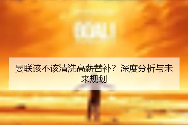 曼联该不该清洗高薪替补？深度分析与未来规划